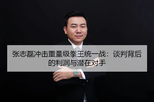 张志磊冲击重量级拳王统一战：谈判背后的利润与潜在对手