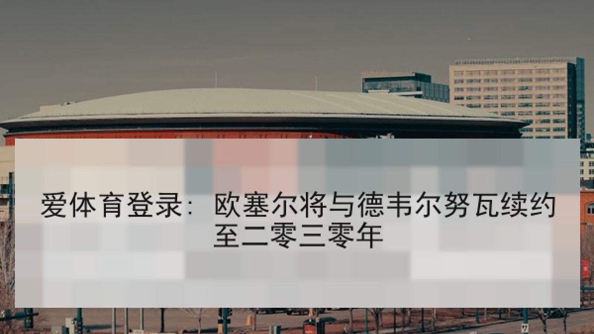 爱体育登录: 欧塞尔将与德韦尔努瓦续约至二零三零年 爱体育登录: 欧塞尔将与德韦尔努瓦续约至二零三零年