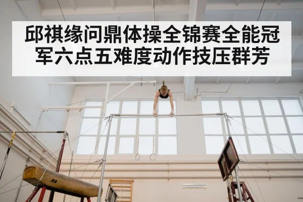 邱祺缘问鼎体操全锦赛全能冠军六点五难度动作技压群芳