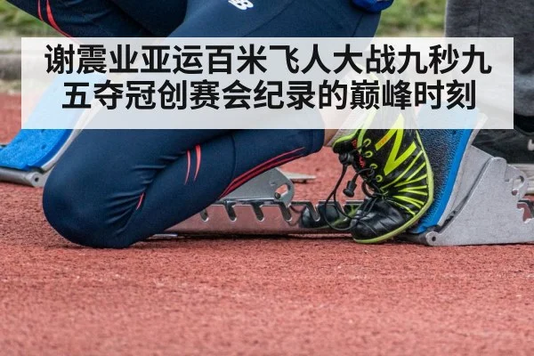谢震业亚运百米飞人大战九秒九五夺冠创赛会纪录的巅峰时刻