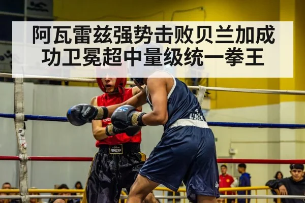 阿瓦雷兹强势击败贝兰加成功卫冕超中量级统一拳王
